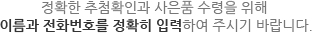 정확한 추첨확인과 사은품 수령을 위해 이름과 전화번호를 정확히 입력하여 주시기 바랍니다.